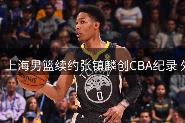 上海男篮续约张镇麟创CBA纪录 外援阵容调整瞄准三连冠伟业