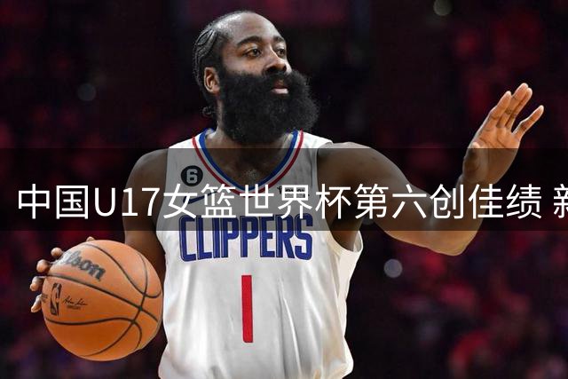 中国U17女篮世界杯第六创佳绩 新一代黄金一代浮现剑指世界之巅