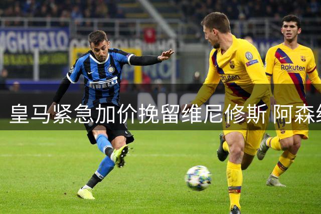 皇马紧急加价挽留维尼修斯 阿森纳虎视眈眈伺机截胡