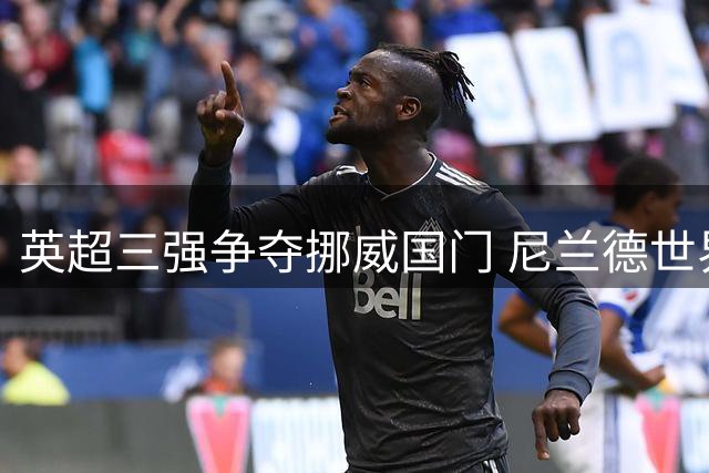 英超三强争夺挪威国门 尼兰德世界杯惊艳表现引关注