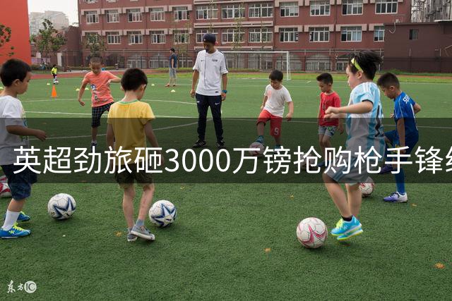 英超劲旅砸3000万镑抢购枪手锋线新星 体检日敲定在即